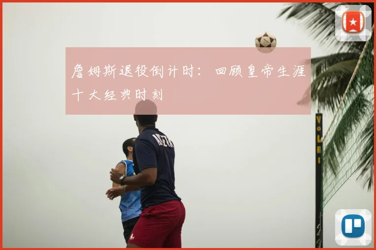 詹姆斯退役倒计时:回顾皇帝生涯十大经典时刻