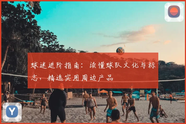 球迷进阶指南：读懂球队文化与标志，精选实用周边产品