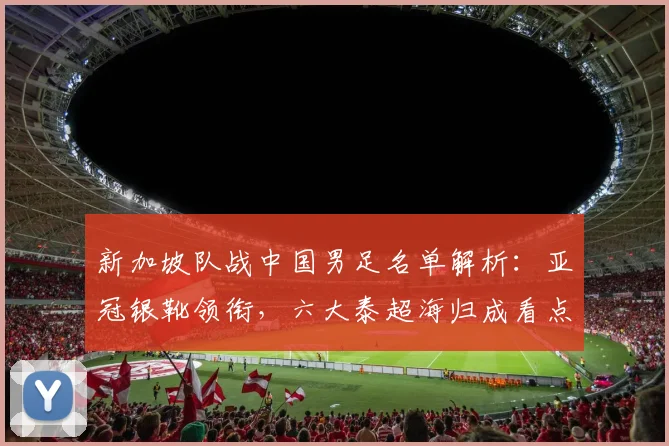 新加坡队战中国男足名单解析：亚冠银靴领衔，六大泰超海归成看点