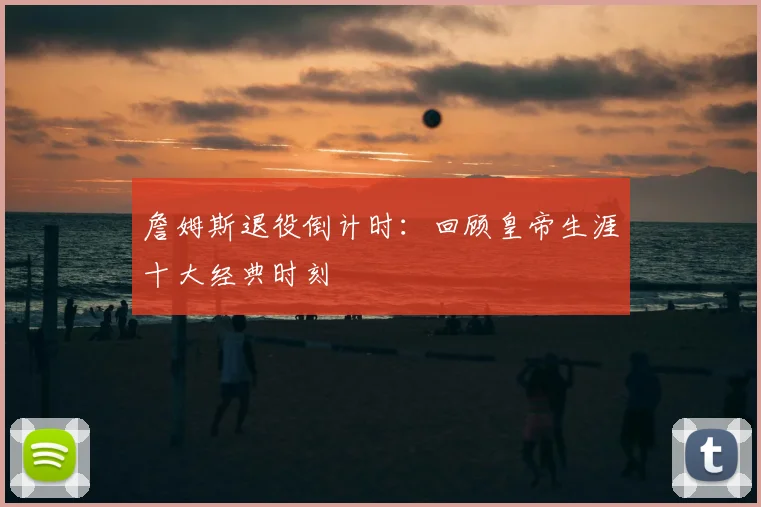 詹姆斯退役倒计时：回顾皇帝生涯十大经典时刻