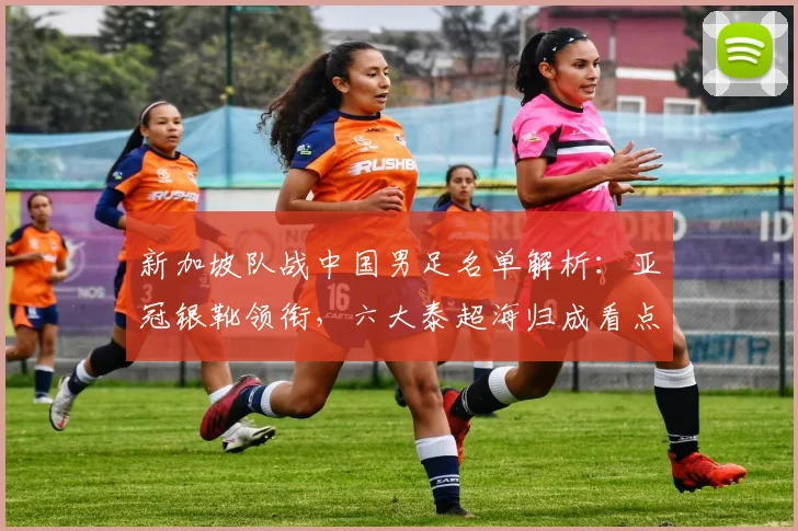新加坡队战中国男足名单解析:亚冠银靴领衔,六大泰超海归成看点