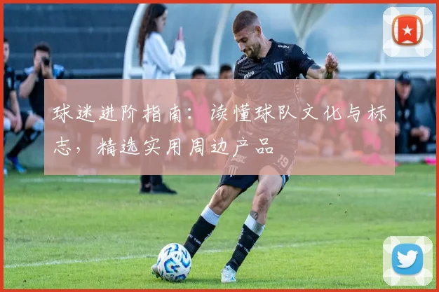 球迷进阶指南:读懂球队文化与标志,精选实用周边产品