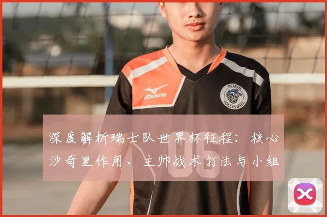 深度解析瑞士队世界杯征程:核心沙奇里作用、主帅战术打法与小组出线前景评估