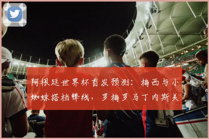 阿根廷世界杯首发预测:梅西与小蜘蛛搭档锋线,罗梅罗马丁内斯关键战成焦点