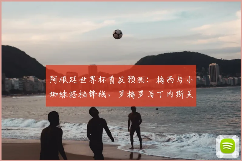 阿根廷世界杯首发预测:梅西与小蜘蛛搭档锋线,罗梅罗马丁内斯关键战成焦点